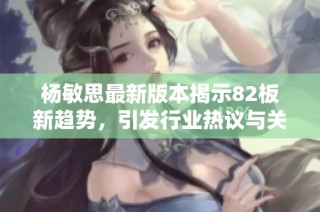 杨敏思最新版本揭示82板新趋势，引发行业热议与关注