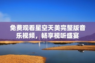 免费观看星空天美完整版音乐视频，畅享视听盛宴