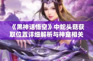 《黑神话悟空》中蛇头菇获取位置详细解析与神龛相关信息揭秘