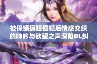 被保镖疯狂侵犯后情感交织的呻吟与欲望之声深陷BL纠葛