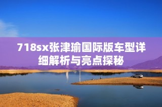 718sx张津瑜国际版车型详细解析与亮点探秘