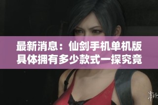 最新消息：仙剑手机单机版具体拥有多少款式一探究竟