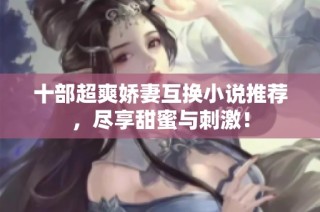 十部超爽娇妻互换小说推荐，尽享甜蜜与刺激！