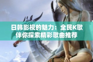 日韩影视的魅力：全民K歌伴你探索精彩歌曲推荐