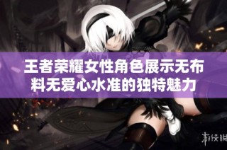 王者荣耀女性角色展示无布料无爱心水准的独特魅力
