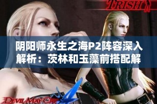 阴阳师永生之海P2阵容深入解析：茨林和玉藻前搭配解析