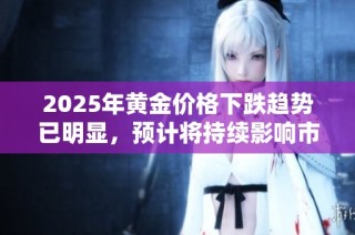 2025年黄金价格下跌趋势已明显，预计将持续影响市场走势与投资选择