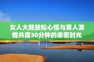 女人大胆放松心情与男人激情共度30分钟的亲密时光
