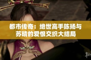 都市传奇：绝世高手陈扬与苏晴的爱恨交织大结局