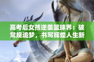 高考后女孩逆袭篮球界：破常规追梦，书写辉煌人生新篇章