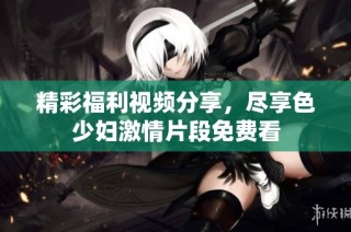 精彩福利视频分享，尽享色少妇激情片段免费看