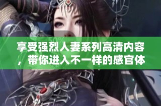 享受强烈人妻系列高清内容，带你进入不一样的感官体验