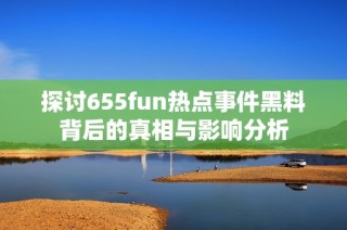 探讨655fun热点事件黑料背后的真相与影响分析