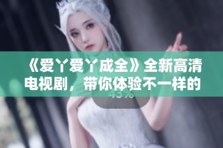 《爱丫爱丫成全》全新高清电视剧，带你体验不一样的爱情故事与成长历程