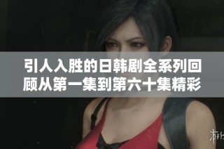 引人入胜的日韩剧全系列回顾从第一集到第六十集精彩亮点盘点