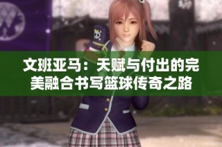 文班亚马：天赋与付出的完美融合书写篮球传奇之路