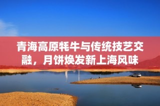 青海高原牦牛与传统技艺交融，月饼焕发新上海风味