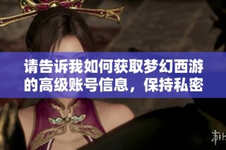 请告诉我如何获取梦幻西游的高级账号信息，保持私密，谢谢！