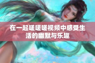 在一起嗟嗟嗟视频中感受生活的幽默与乐趣