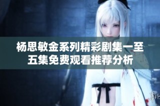 杨思敏金系列精彩剧集一至五集免费观看推荐分析