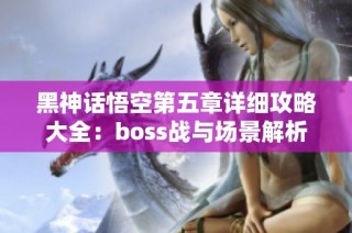 黑神话悟空第五章详细攻略大全：boss战与场景解析