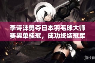 李诗沣勇夺日本羽毛球大师赛男单桂冠，成功终结冠军荒