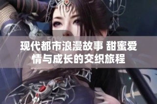 现代都市浪漫故事 甜蜜爱情与成长的交织旅程