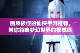 画质极佳的仙侠手游推荐，带你领略梦幻世界的视觉盛宴