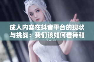 成人内容在抖音平台的现状与挑战：我们该如何看待和应对？