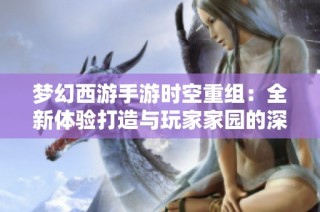 梦幻西游手游时空重组：全新体验打造与玩家家园的深度守护
