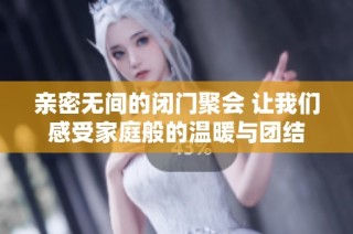 亲密无间的闭门聚会 让我们感受家庭般的温暖与团结