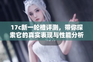 17c新一轮槽评测，带你探索它的真实表现与性能分析