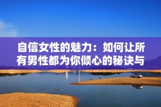 自信女性的魅力：如何让所有男性都为你倾心的秘诀与技巧
