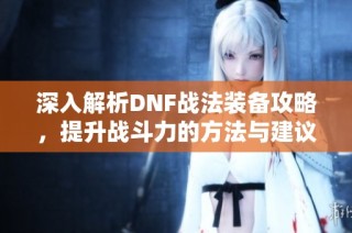 深入解析DNF战法装备攻略，提升战斗力的方法与建议