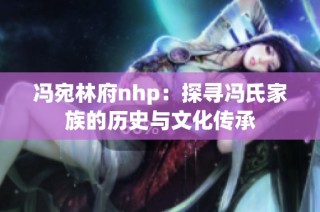 冯宛林府nhp：探寻冯氏家族的历史与文化传承