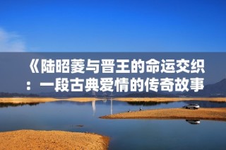 《陆昭菱与晋王的命运交织：一段古典爱情的传奇故事》