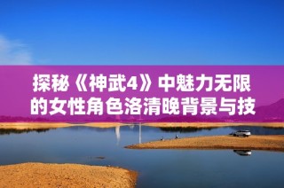 探秘《神武4》中魅力无限的女性角色洛清晚背景与技能解析
