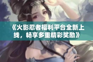 《火影忍者福利平台全新上线，畅享多重精彩奖励》