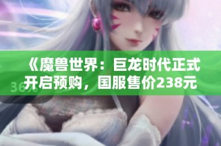 《魔兽世界：巨龙时代正式开启预购，国服售价238元起》