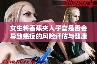 女生将香蕉夹入子宫是否会导致癌症的风险评估与健康影响分析