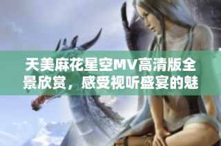 天美麻花星空MV高清版全景欣赏，感受视听盛宴的魅力与艺术之美