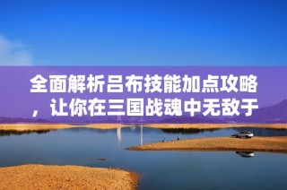 全面解析吕布技能加点攻略，让你在三国战魂中无敌于天下