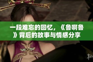 一段难忘的回忆，《鲁啊鲁》背后的故事与情感分享