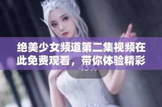 绝美少女频道第二集视频在此免费观看，带你体验精彩内容
