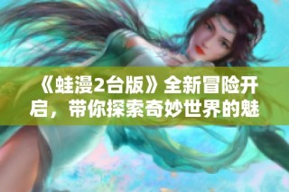 《蛙漫2台版》全新冒险开启，带你探索奇妙世界的魅力与乐趣