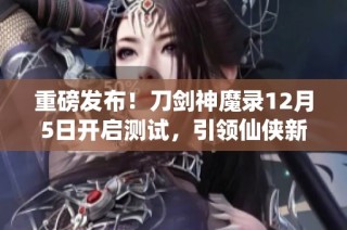 重磅发布！刀剑神魔录12月5日开启测试，引领仙侠新时代盛宴