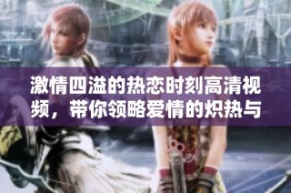 激情四溢的热恋时刻高清视频，带你领略爱情的炽热与浪漫