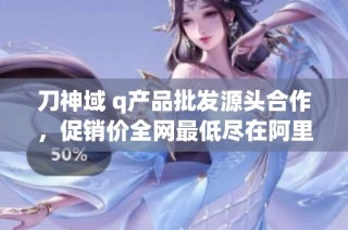 刀神域 q产品批发源头合作，促销价全网最低尽在阿里巴巴