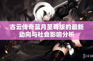 古云传奇蓝月至尊版的最新动向与社会影响分析