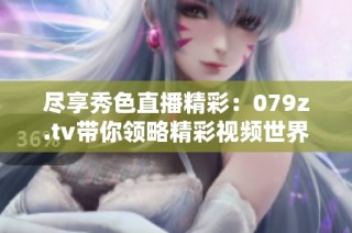 尽享秀色直播精彩：079z.tv带你领略精彩视频世界